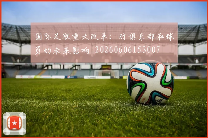 国际足联重大改革：对俱乐部和球员的未来影响_20260606153007