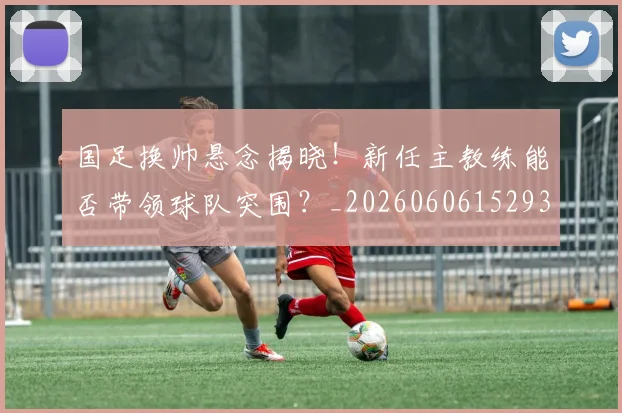 国足换帅悬念揭晓！新任主教练能否带领球队突围？_20260606152937