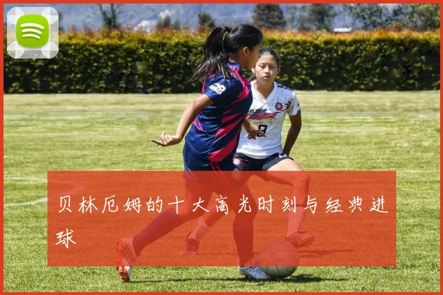 贝林厄姆的十大高光时刻与经典进球