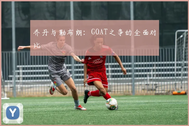 乔丹与勒布朗：GOAT之争的全面对比