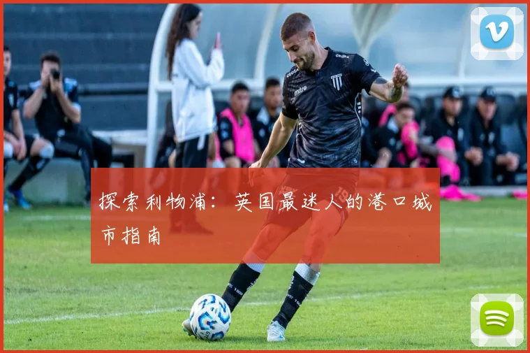 探索利物浦：英国最迷人的港口城市指南