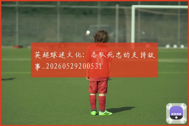 英超球迷文化：各队死忠的支持故事_20260529200531