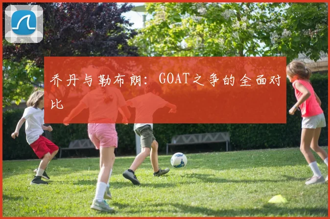 乔丹与勒布朗：GOAT之争的全面对比