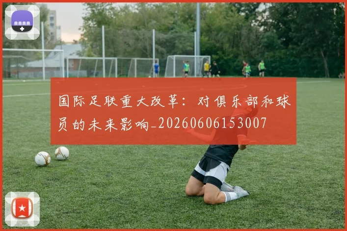 国际足联重大改革：对俱乐部和球员的未来影响_20260606153007