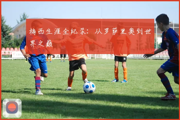 梅西生涯全纪录：从罗萨里奥到世界之巅