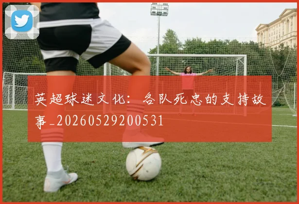 英超球迷文化：各队死忠的支持故事_20260529200531